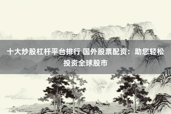 十大炒股杠杆平台排行 国外股票配资:助您轻松投资全球股市