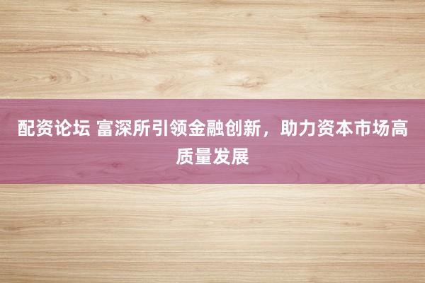 配资论坛 富深所引领金融创新,助力资本市场高质量发展