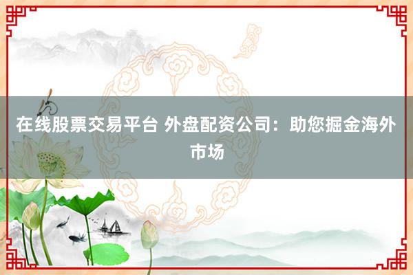 在线股票交易平台 外盘配资公司：助您掘金海外市场