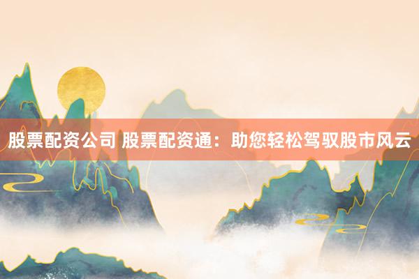 股票配资公司 股票配资通：助您轻松驾驭股市风云