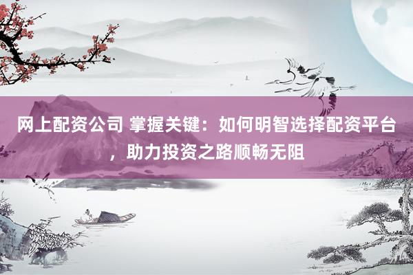 网上配资公司 掌握关键：如何明智选择配资平台，助力投资之路顺畅无阻