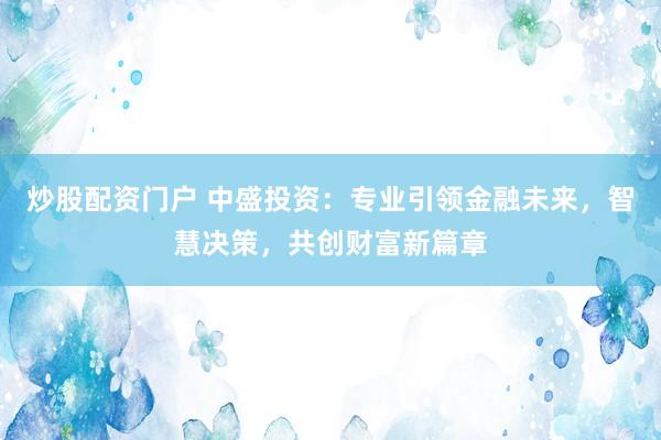 炒股配资门户 中盛投资：专业引领金融未来，智慧决策，共创财富新篇章