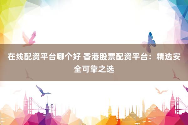 在线配资平台哪个好 香港股票配资平台：精选安全可靠之选