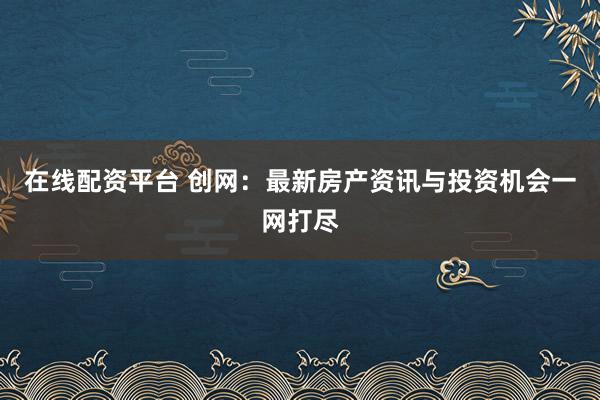 在线配资平台 创网：最新房产资讯与投资机会一网打尽