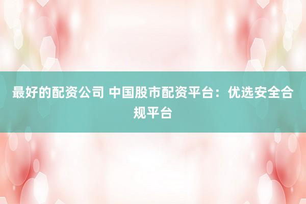 最好的配资公司 中国股市配资平台：优选安全合规平台