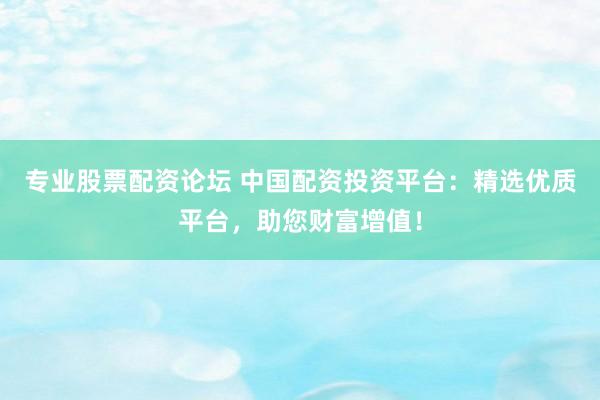 专业股票配资论坛 中国配资投资平台：精选优质平台，助您财富增值！
