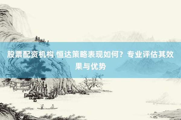 股票配资机构 恒达策略表现如何？专业评估其效果与优势