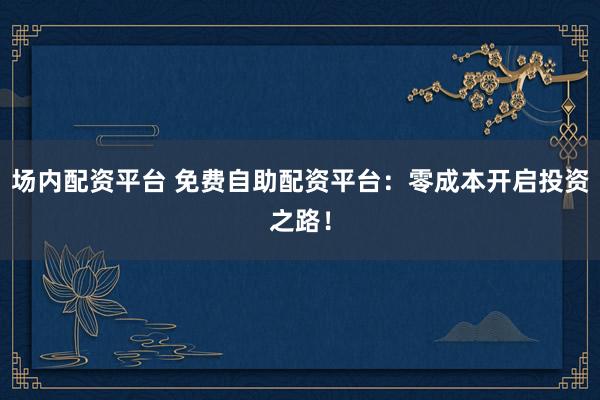 场内配资平台 免费自助配资平台：零成本开启投资之路！