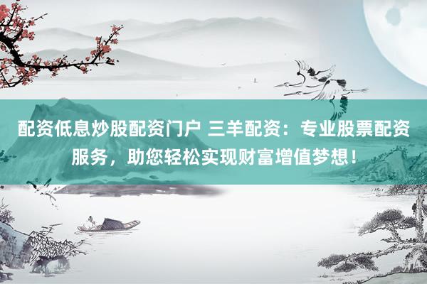 配资低息炒股配资门户 三羊配资：专业股票配资服务，助您轻松实现财富增值梦想！
