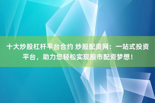 十大炒股杠杆平台合约 炒股配资网：一站式投资平台，助力您轻松实现股市配资梦想！