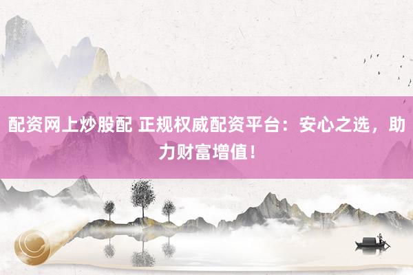 配资网上炒股配 正规权威配资平台：安心之选，助力财富增值！