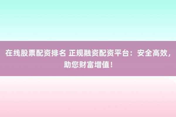 在线股票配资排名 正规融资配资平台：安全高效，助您财富增值！