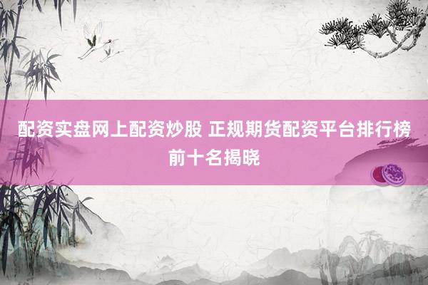 配资实盘网上配资炒股 正规期货配资平台排行榜前十名揭晓