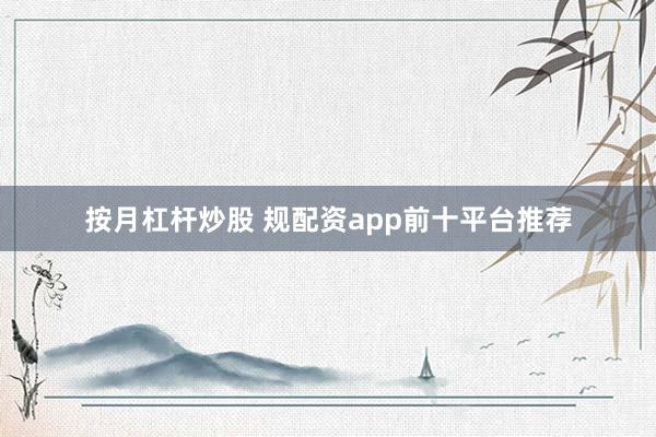 按月杠杆炒股 规配资app前十平台推荐