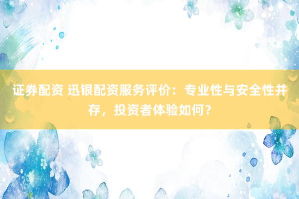 证券配资 迅银配资服务评价：专业性与安全性并存，投资者体验如何？