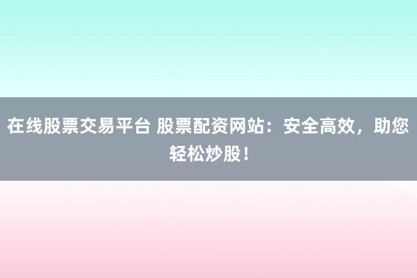在线股票交易平台 股票配资网站：安全高效，助您轻松炒股！