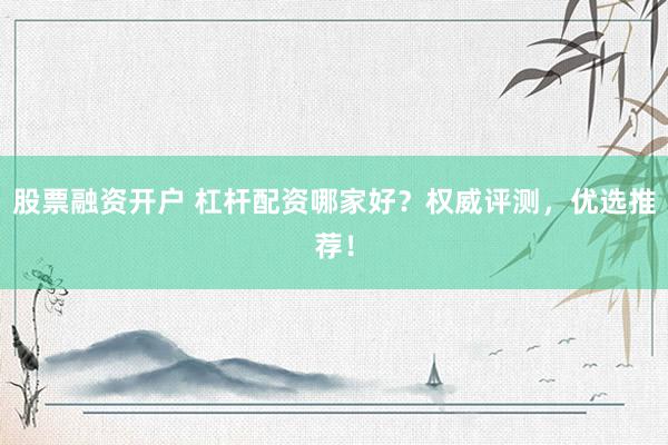 股票融资开户 杠杆配资哪家好？权威评测，优选推荐！