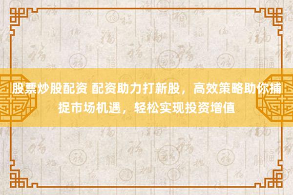 股票炒股配资 配资助力打新股，高效策略助你捕捉市场机遇，轻松实现投资增值