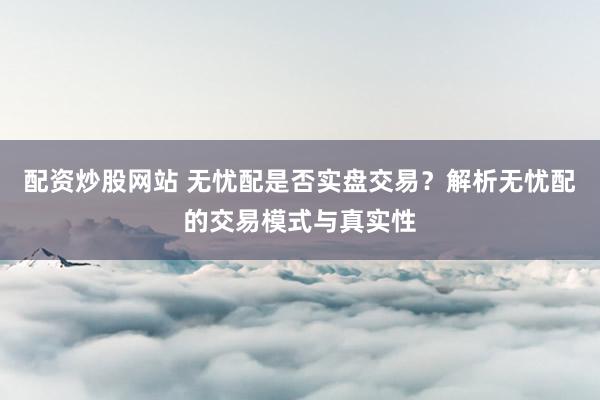配资炒股网站 无忧配是否实盘交易？解析无忧配的交易模式与真实性