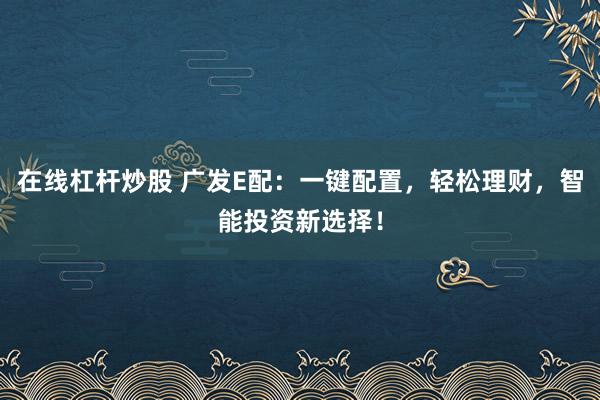 在线杠杆炒股 广发E配：一键配置，轻松理财，智能投资新选择！