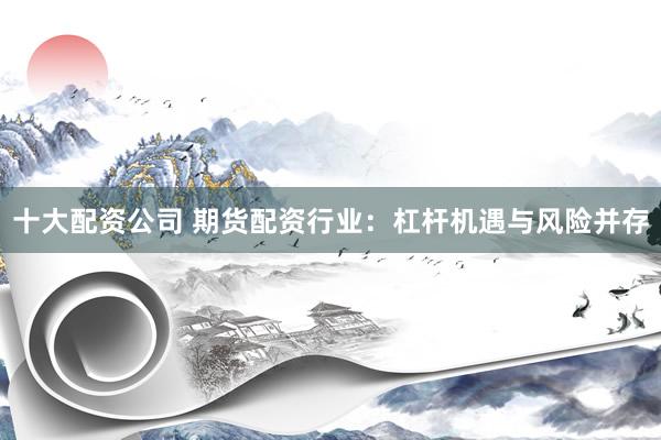 十大配资公司 期货配资行业：杠杆机遇与风险并存