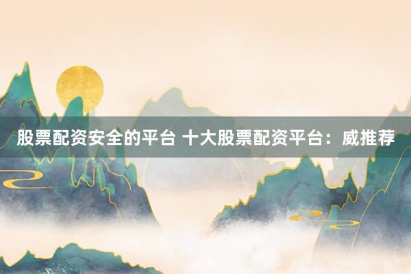 股票配资安全的平台 十大股票配资平台：威推荐