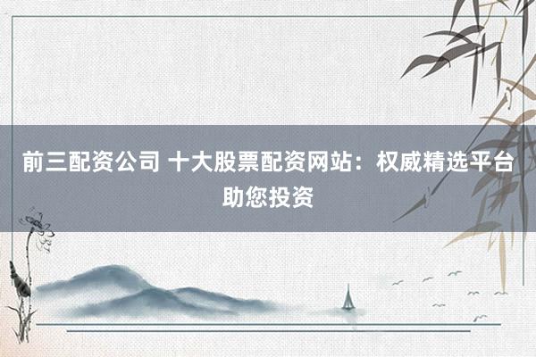 前三配资公司 十大股票配资网站：权威精选平台助您投资