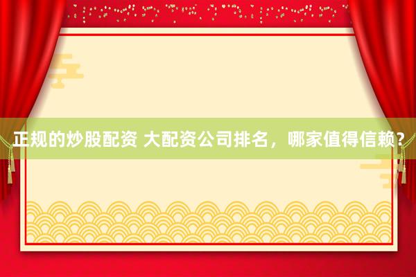 正规的炒股配资 大配资公司排名,哪家值得信赖?