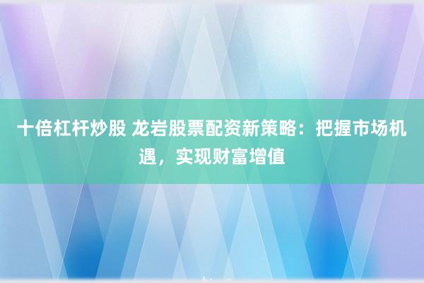 十倍杠杆炒股 龙岩股票配资新策略：把握市场机遇，实现财富增值