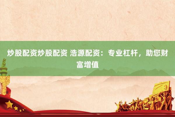 炒股配资炒股配资 浩源配资：专业杠杆，助您财富增值