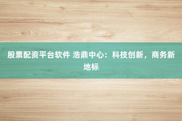 股票配资平台软件 浩鼎中心：科技创新，商务新地标