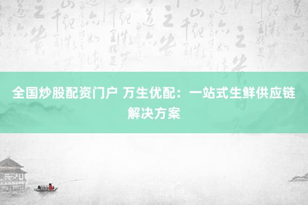 全国炒股配资门户 万生优配：一站式生鲜供应链解决方案