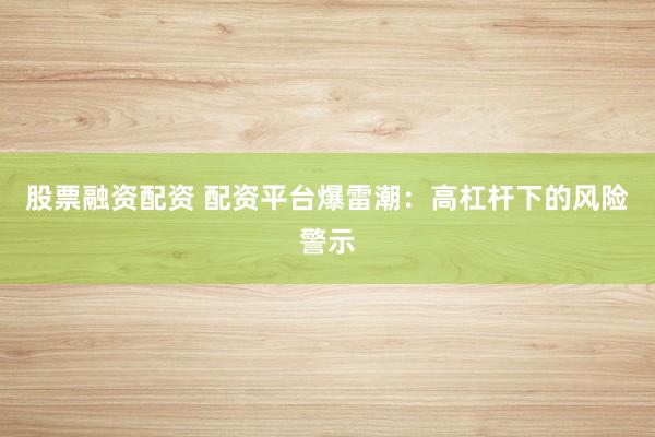 股票融资配资 配资平台爆雷潮：高杠杆下的风险警示