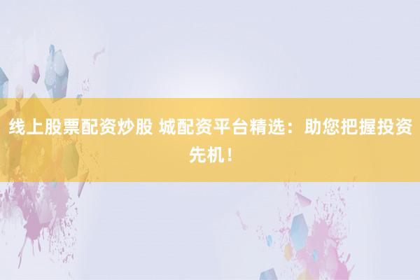 线上股票配资炒股 城配资平台精选：助您把握投资先机！