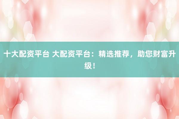 十大配资平台 大配资平台:精选推荐,助您财富升级!
