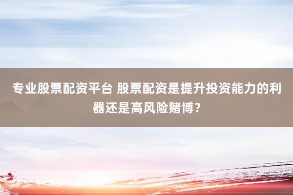 专业股票配资平台 股票配资是提升投资能力的利器还是高风险赌博？